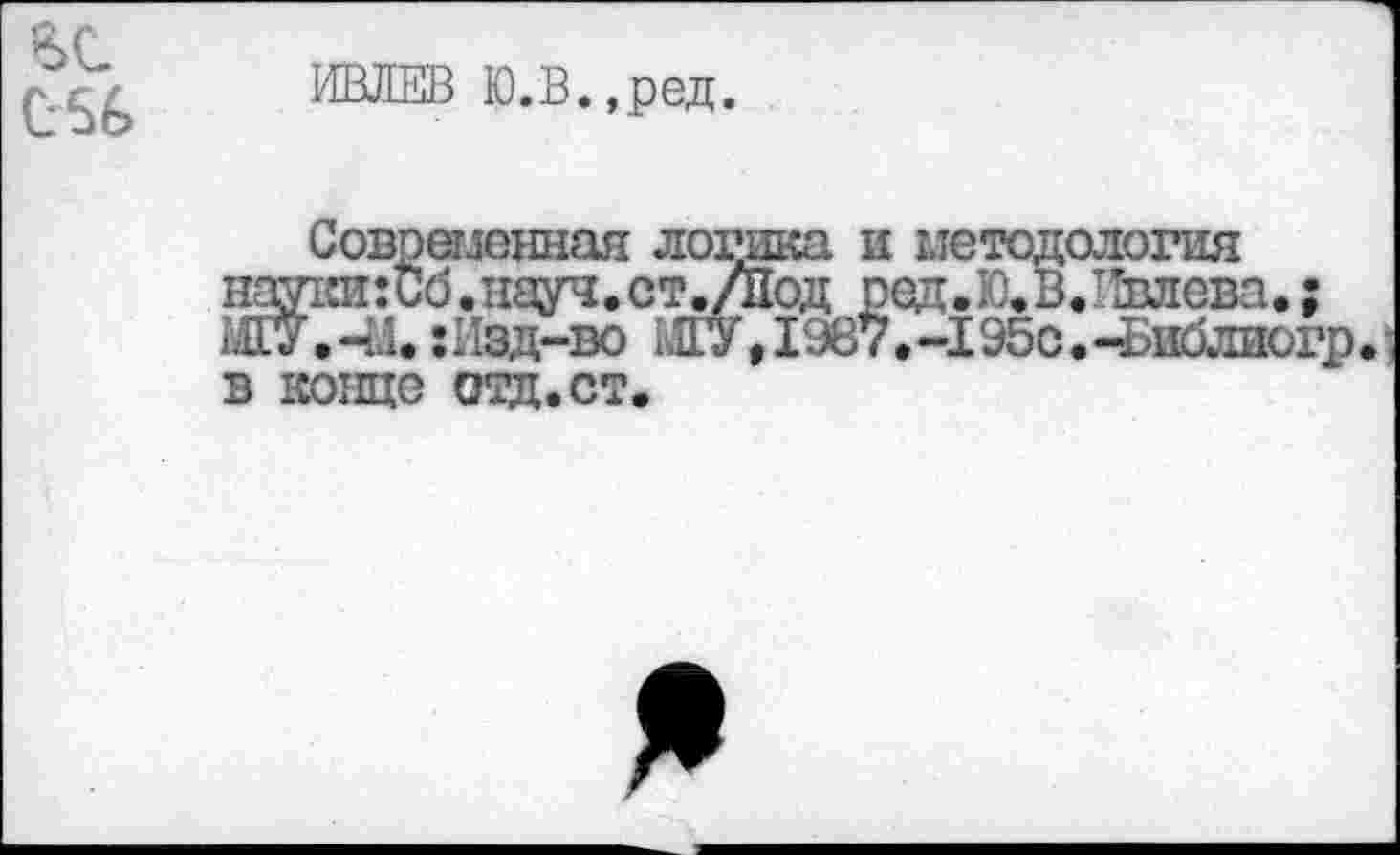 ﻿
ИВЛЕВ Ю.В.,ред.
Современная логика, и методология пау1ш:Сб.т1ауч.ст.Дод ред.Ю.В.Ивлева.; ЖУ.-М. :Изд-во МГУ, 1987.-195с.-Библиогр. в конце отд.ст.